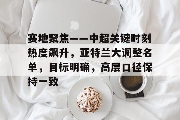 kaiyun-包含赛地聚焦——中超关键时刻热度飙升，亚特兰大调整名单，目标明确，高层口径保持一致的词条
