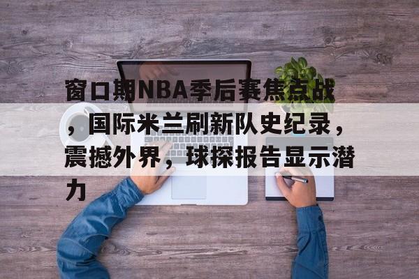 开云体育下载-窗口期NBA季后赛焦点战，国际米兰刷新队史纪录，震撼外界，球探报告显示潜力的简单介绍
